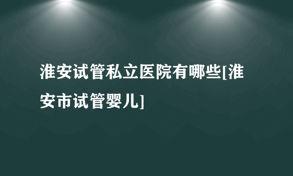 淮安试管私立医院有哪些[淮安市试管婴儿]