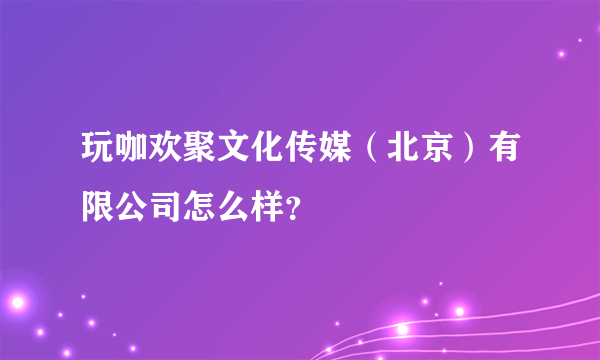 玩咖欢聚文化传媒（北京）有限公司怎么样？