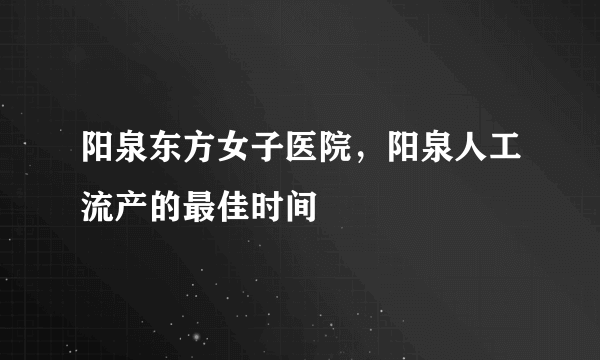 阳泉东方女子医院，阳泉人工流产的最佳时间