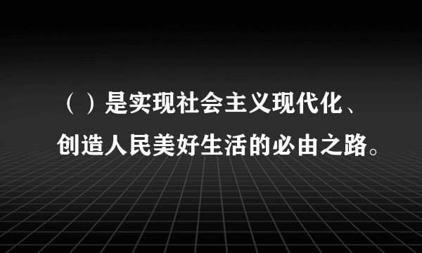 （）是实现社会主义现代化、创造人民美好生活的必由之路。