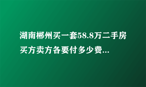 湖南郴州买一套58.8万二手房买方卖方各要付多少费用？包括国家各项该收的和中介费，请列出具体费用。