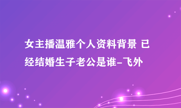 女主播温雅个人资料背景 已经结婚生子老公是谁-飞外