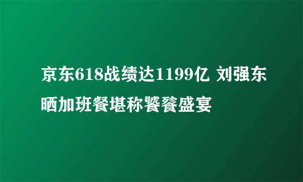 京东618战绩达1199亿 刘强东晒加班餐堪称饕餮盛宴