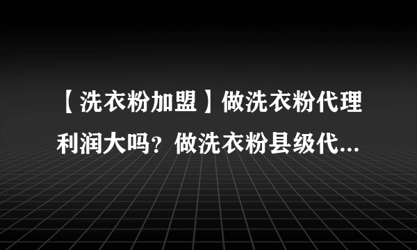 【洗衣粉加盟】做洗衣粉代理利润大吗？做洗衣粉县级代理利润大概有多少？