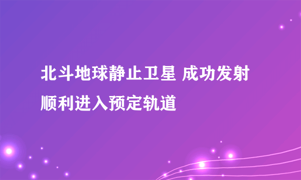 北斗地球静止卫星 成功发射顺利进入预定轨道