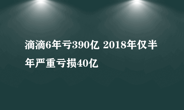 滴滴6年亏390亿 2018年仅半年严重亏损40亿