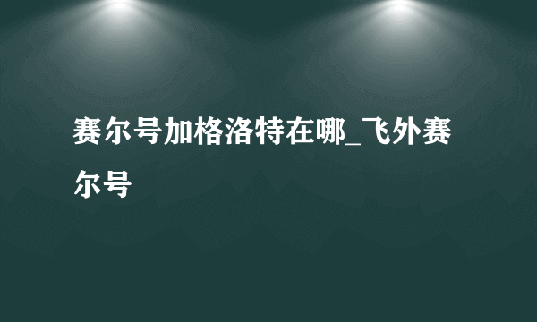 赛尔号加格洛特在哪_飞外赛尔号