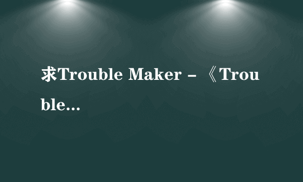 求Trouble Maker - 《Trouble Maker》的无损。不是高品MP3转的无损。