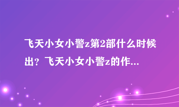 飞天小女小警z第2部什么时候出？飞天小女小警z的作者是谁？好想看第2部啊！！！！！！是动画片哦！！！！