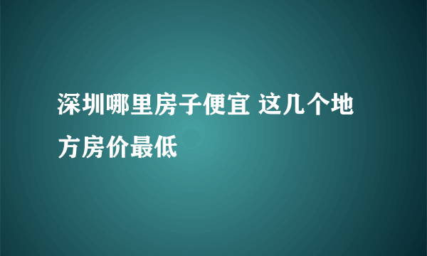 深圳哪里房子便宜 这几个地方房价最低