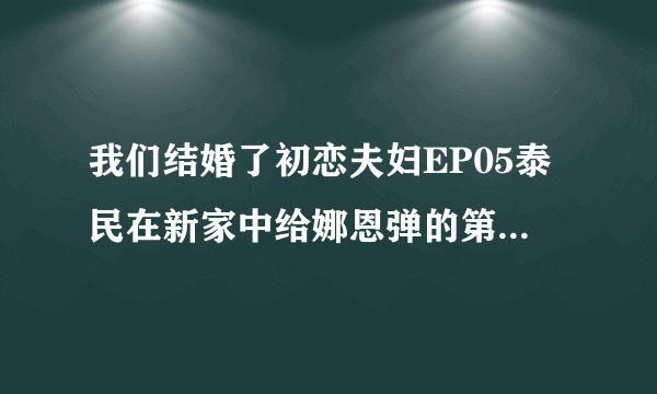 我们结婚了初恋夫妇EP05泰民在新家中给娜恩弹的第二首钢琴曲是什么？