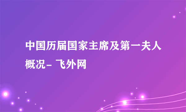 中国历届国家主席及第一夫人概况- 飞外网