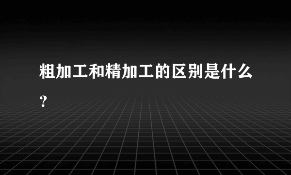 粗加工和精加工的区别是什么？