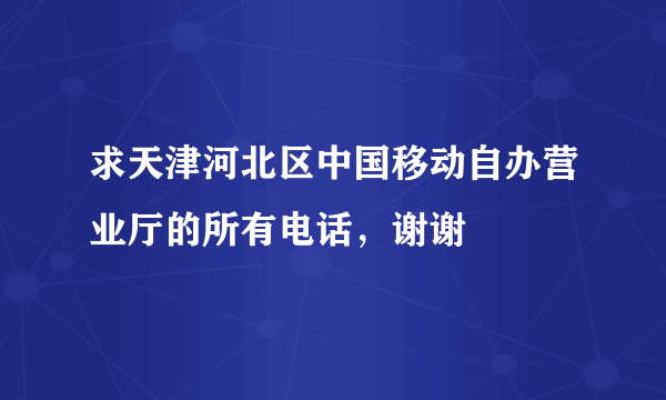 求天津河北区中国移动自办营业厅的所有电话，谢谢