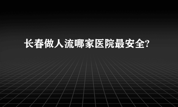 长春做人流哪家医院最安全?