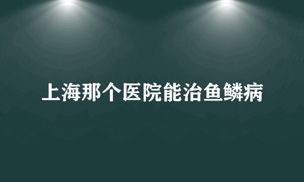 上海那个医院能治鱼鳞病