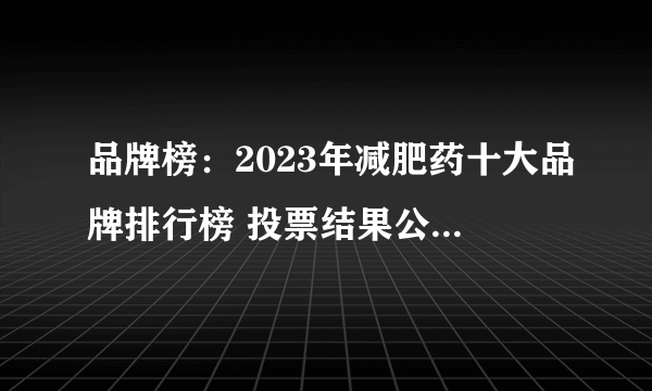 品牌榜：2023年减肥药十大品牌排行榜 投票结果公布【新】