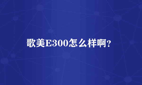 歌美E300怎么样啊？