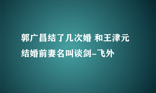 郭广昌结了几次婚 和王津元结婚前妻名叫谈剑-飞外