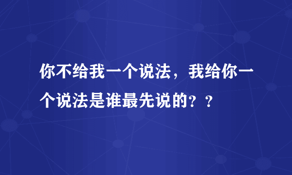 你不给我一个说法，我给你一个说法是谁最先说的？？