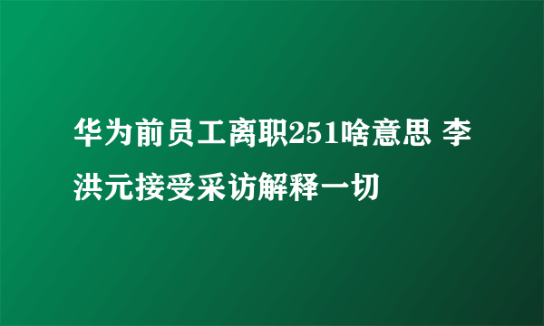 华为前员工离职251啥意思 李洪元接受采访解释一切