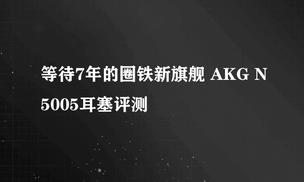 等待7年的圈铁新旗舰 AKG N5005耳塞评测