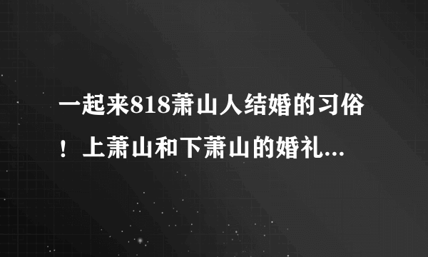 一起来818萧山人结婚的习俗！上萧山和下萧山的婚礼习俗究竟有啥不同？