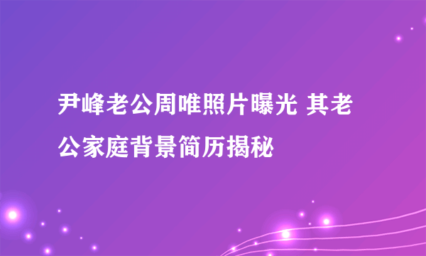 尹峰老公周唯照片曝光 其老公家庭背景简历揭秘