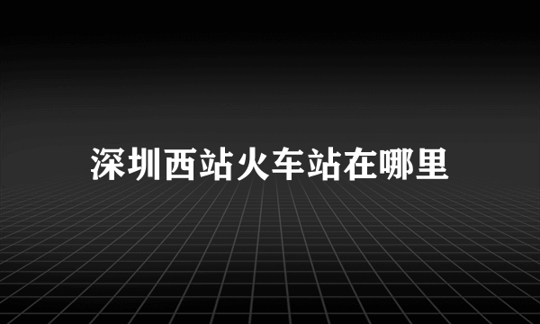 深圳西站火车站在哪里