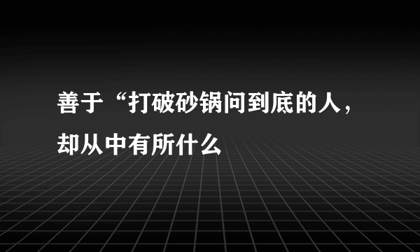 善于“打破砂锅问到底的人，却从中有所什么