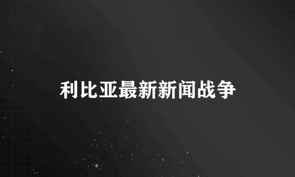 利比亚最新新闻战争