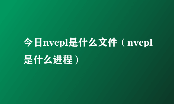 今日nvcpl是什么文件（nvcpl是什么进程）