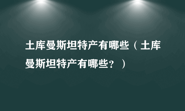 土库曼斯坦特产有哪些（土库曼斯坦特产有哪些？）