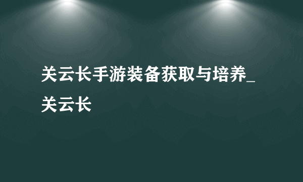 关云长手游装备获取与培养_关云长