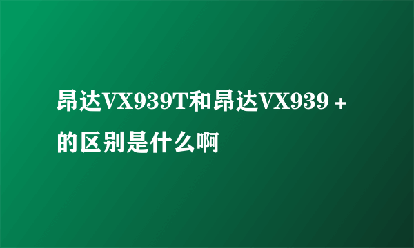 昂达VX939T和昂达VX939＋的区别是什么啊