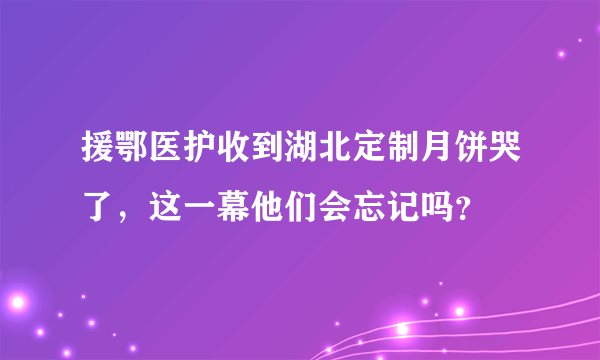 援鄂医护收到湖北定制月饼哭了，这一幕他们会忘记吗？