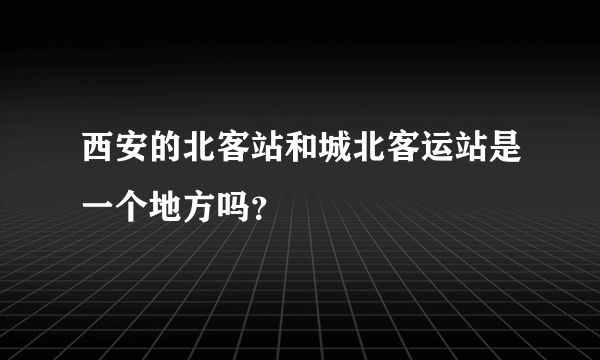 西安的北客站和城北客运站是一个地方吗？