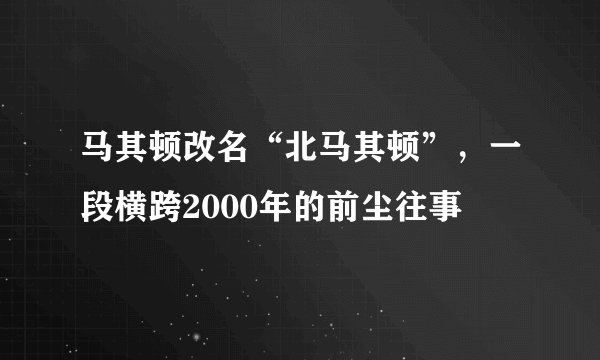 马其顿改名“北马其顿”，一段横跨2000年的前尘往事