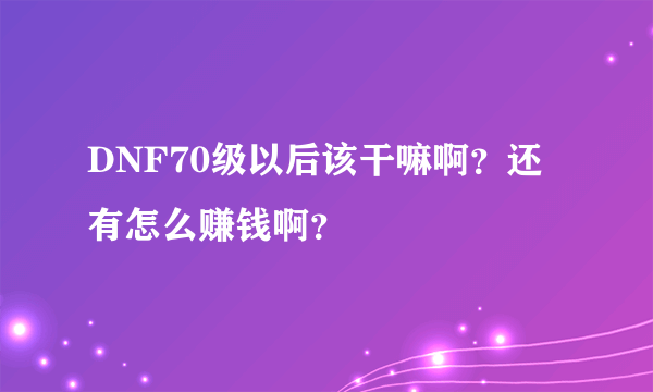 DNF70级以后该干嘛啊？还有怎么赚钱啊？