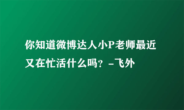 你知道微博达人小P老师最近又在忙活什么吗？-飞外