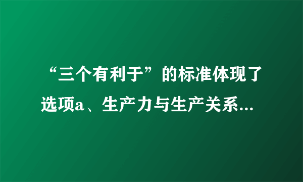 “三个有利于”的标准体现了选项a、生产力与生产关系的统一b、从实际出发和从人民利益出发的统一c、经济基础和上层建筑的统一d、真理标准与价值标准的统一e、经济制度与经济体制的统一多选