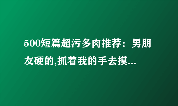 500短篇超污多肉推荐：男朋友硬的,抓着我的手去摸-情感口述