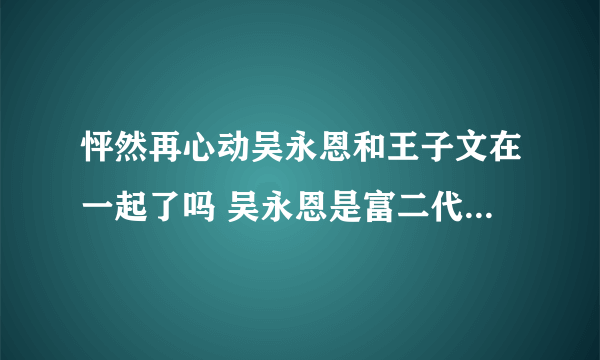 怦然再心动吴永恩和王子文在一起了吗 吴永恩是富二代吗个人资料介绍