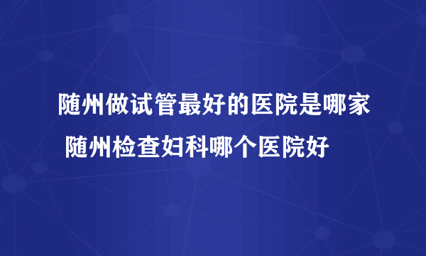 随州做试管最好的医院是哪家 随州检查妇科哪个医院好