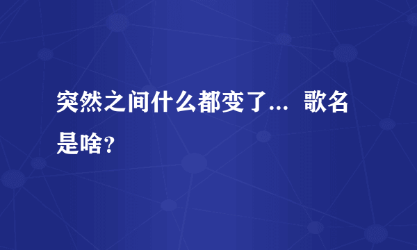 突然之间什么都变了...  歌名是啥？