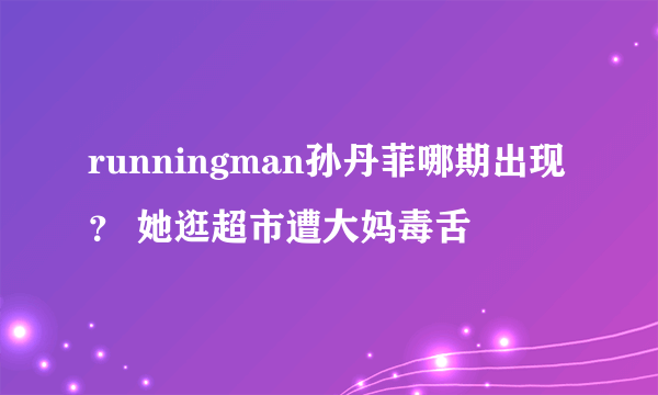 runningman孙丹菲哪期出现？ 她逛超市遭大妈毒舌