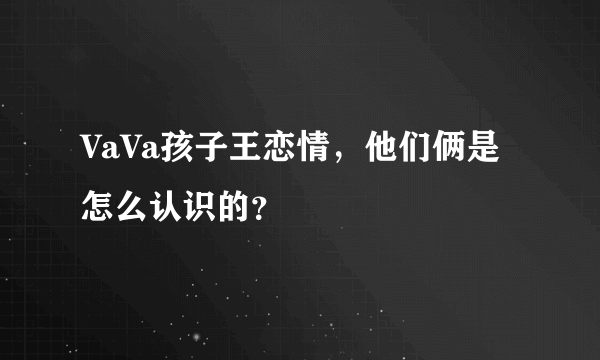 VaVa孩子王恋情，他们俩是怎么认识的？