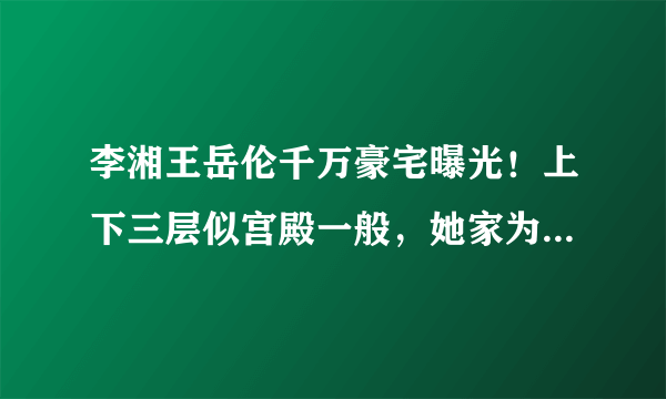 李湘王岳伦千万豪宅曝光！上下三层似宫殿一般，她家为何这么有钱？