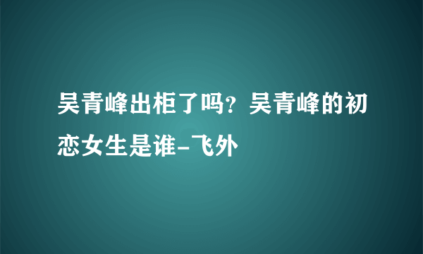 吴青峰出柜了吗？吴青峰的初恋女生是谁-飞外