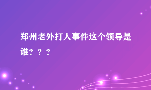 郑州老外打人事件这个领导是谁？？？